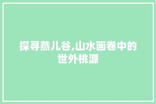 探寻燕儿谷,山水画卷中的世外桃源