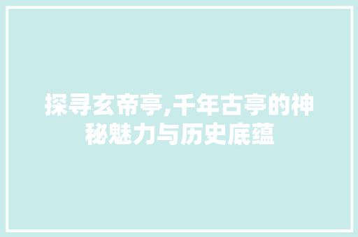 探寻玄帝亭,千年古亭的神秘魅力与历史底蕴