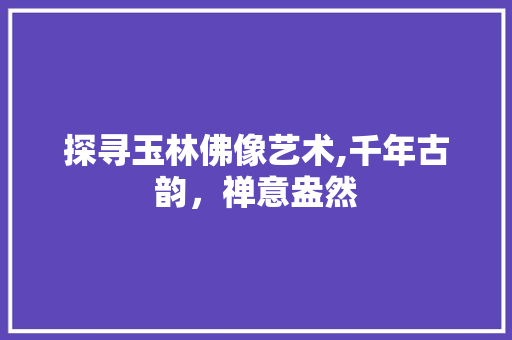 探寻玉林佛像艺术,千年古韵，禅意盎然