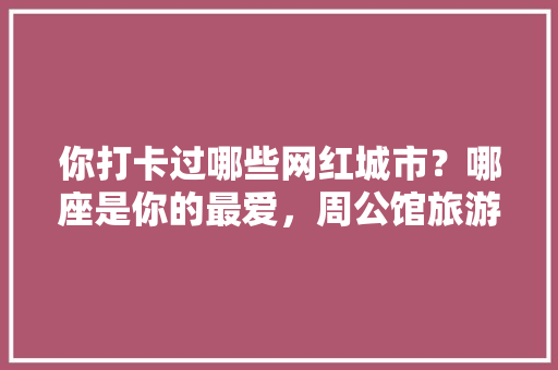 你打卡过哪些网红城市？哪座是你的最爱，周公馆旅游后的观后感。