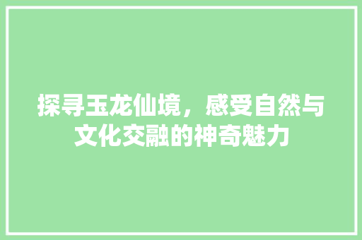 探寻玉龙仙境，感受自然与文化交融的神奇魅力