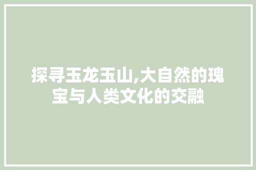 探寻玉龙玉山,大自然的瑰宝与人类文化的交融