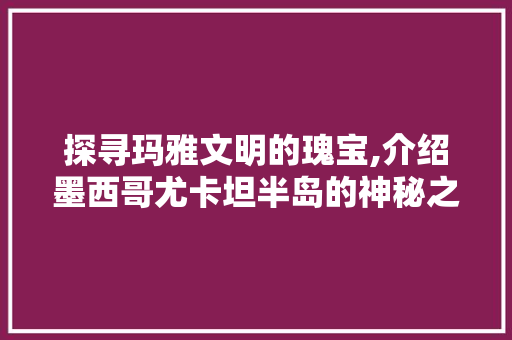 探寻玛雅文明的瑰宝,介绍墨西哥尤卡坦半岛的神秘之旅