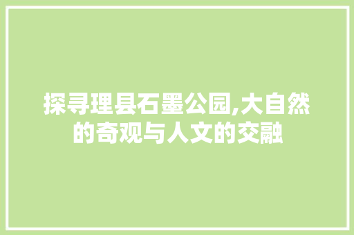 探寻理县石墨公园,大自然的奇观与人文的交融