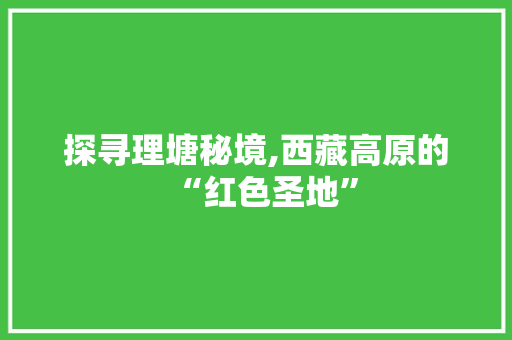 探寻理塘秘境,西藏高原的“红色圣地”