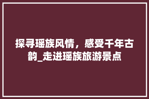 探寻瑶族风情，感受千年古韵_走进瑶族旅游景点