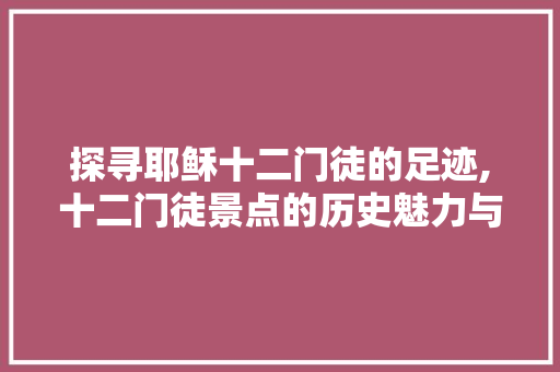 探寻耶稣十二门徒的足迹,十二门徒景点的历史魅力与启示