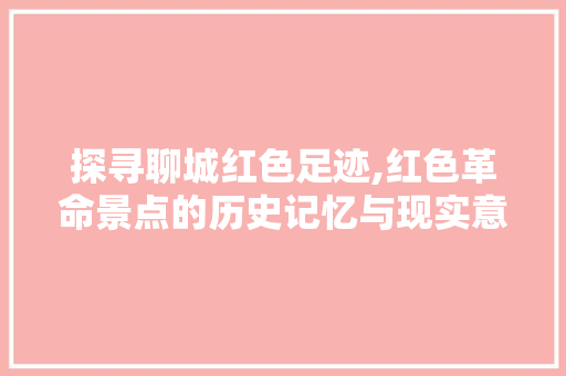 探寻聊城红色足迹,红色革命景点的历史记忆与现实意义