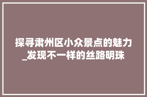 探寻肃州区小众景点的魅力_发现不一样的丝路明珠