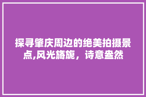 探寻肇庆周边的绝美拍摄景点,风光旖旎，诗意盎然