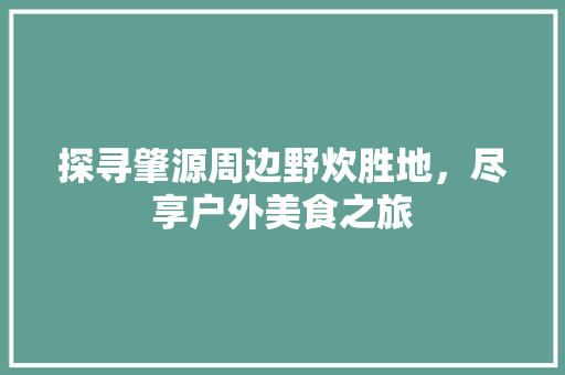 探寻肇源周边野炊胜地，尽享户外美食之旅