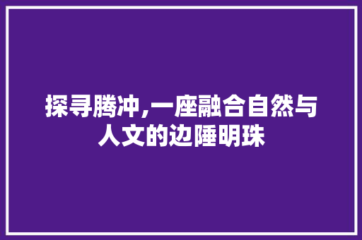 探寻腾冲,一座融合自然与人文的边陲明珠  第1张