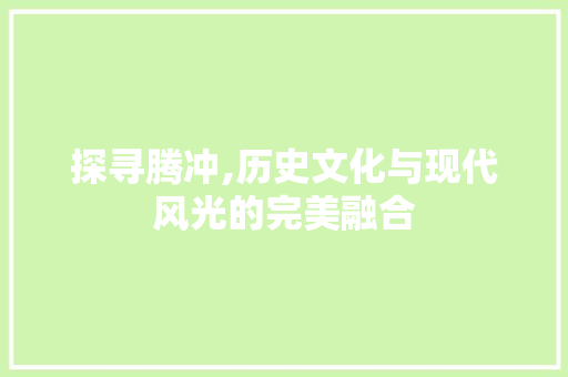 探寻腾冲,历史文化与现代风光的完美融合