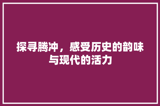 探寻腾冲，感受历史的韵味与现代的活力