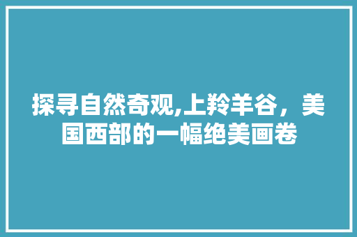 探寻自然奇观,上羚羊谷，美国西部的一幅绝美画卷