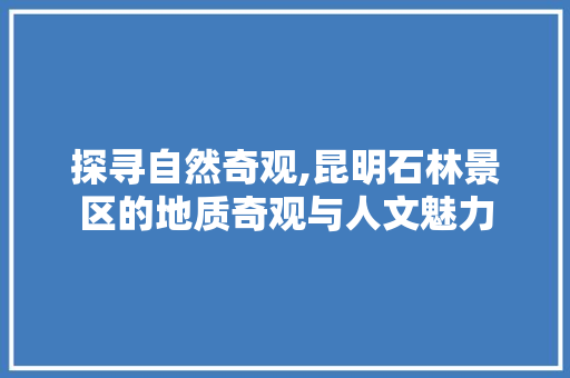 探寻自然奇观,昆明石林景区的地质奇观与人文魅力