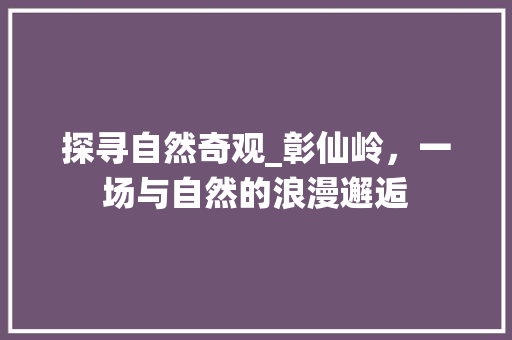 探寻自然奇观_彰仙岭，一场与自然的浪漫邂逅