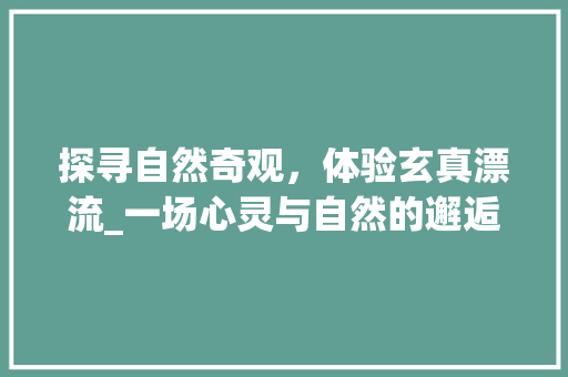 探寻自然奇观，体验玄真漂流_一场心灵与自然的邂逅