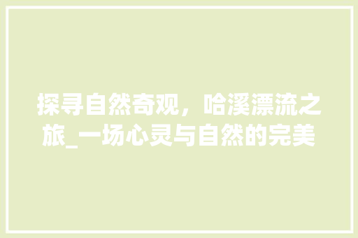 探寻自然奇观，哈溪漂流之旅_一场心灵与自然的完美邂逅