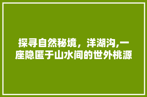 探寻自然秘境，洋湖沟,一座隐匿于山水间的世外桃源