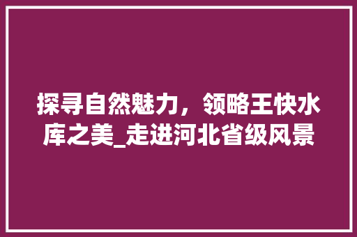 探寻自然魅力，领略王快水库之美_走进河北省级风景名胜区