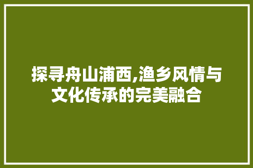 探寻舟山浦西,渔乡风情与文化传承的完美融合