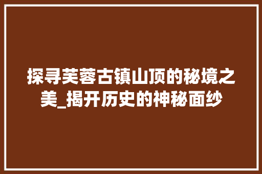 探寻芙蓉古镇山顶的秘境之美_揭开历史的神秘面纱