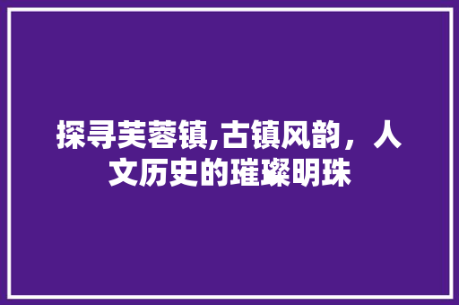 探寻芙蓉镇,古镇风韵，人文历史的璀璨明珠