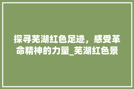 探寻芜湖红色足迹，感受革命精神的力量_芜湖红色景点绘画之旅