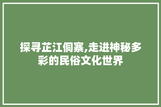 探寻芷江侗寨,走进神秘多彩的民俗文化世界