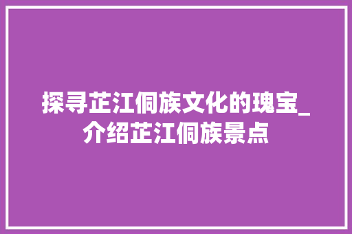 探寻芷江侗族文化的瑰宝_介绍芷江侗族景点