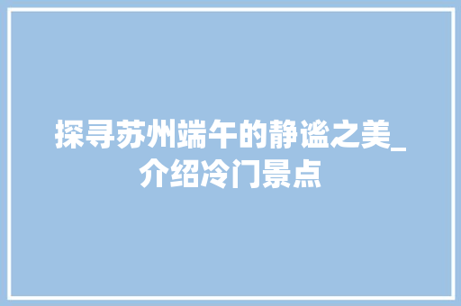 探寻苏州端午的静谧之美_介绍冷门景点