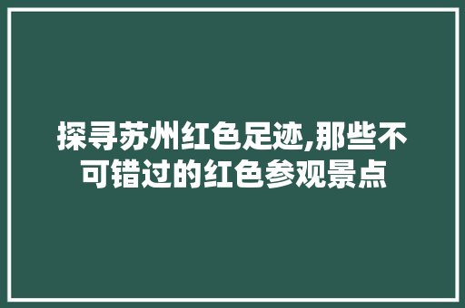 探寻苏州红色足迹,那些不可错过的红色参观景点