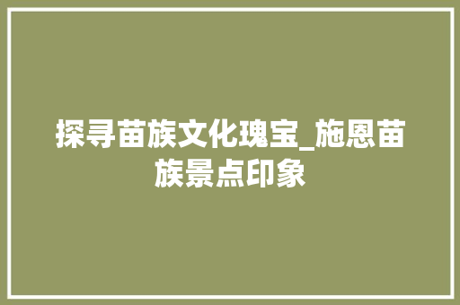 探寻苗族文化瑰宝_施恩苗族景点印象