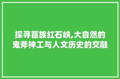 探寻苗族红石峡,大自然的鬼斧神工与人文历史的交融之地