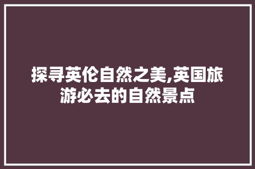 探寻英伦自然之美,英国旅游必去的自然景点