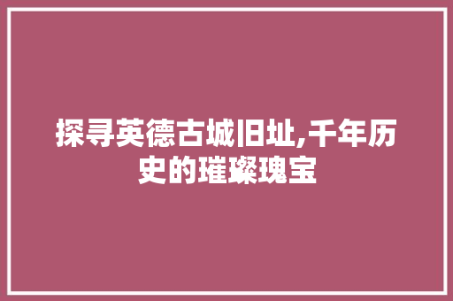 探寻英德古城旧址,千年历史的璀璨瑰宝