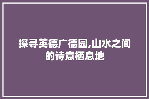 探寻英德广德园,山水之间的诗意栖息地