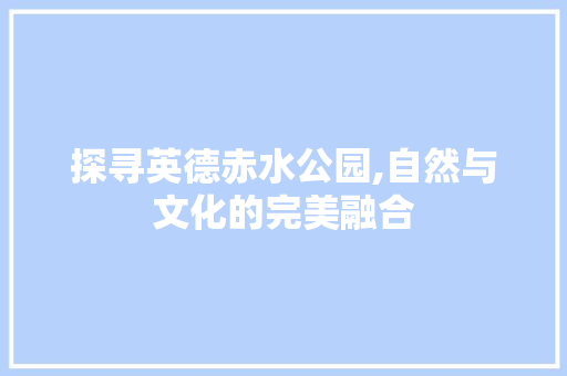 探寻英德赤水公园,自然与文化的完美融合