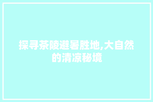 探寻茶陵避暑胜地,大自然的清凉秘境