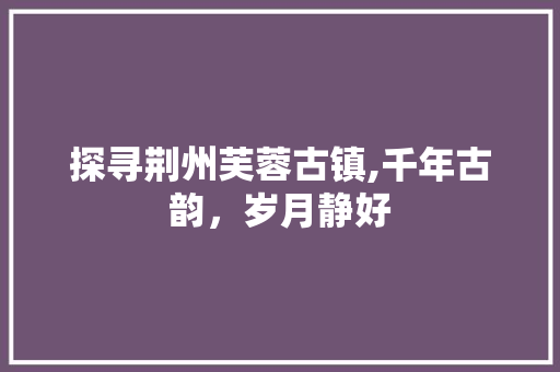 探寻荆州芙蓉古镇,千年古韵，岁月静好