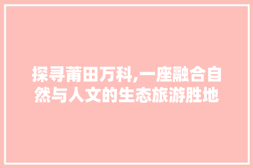 探寻莆田万科,一座融合自然与人文的生态旅游胜地  第1张