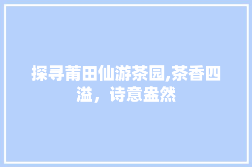 探寻莆田仙游茶园,茶香四溢，诗意盎然