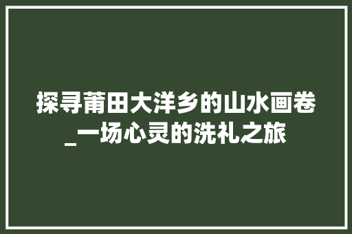 探寻莆田大洋乡的山水画卷_一场心灵的洗礼之旅