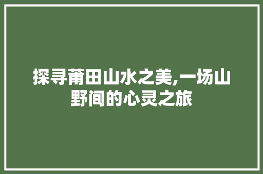 探寻莆田山水之美,一场山野间的心灵之旅