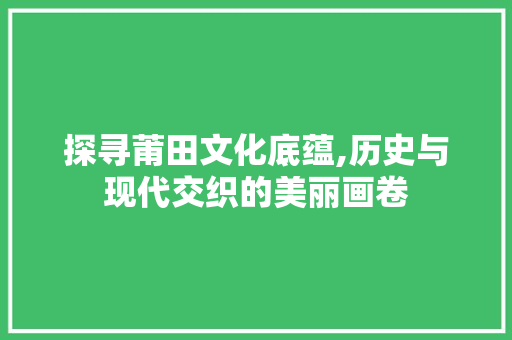 探寻莆田文化底蕴,历史与现代交织的美丽画卷