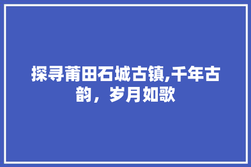 探寻莆田石城古镇,千年古韵，岁月如歌