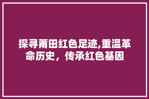 探寻莆田红色足迹,重温革命历史，传承红色基因