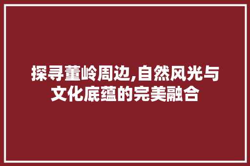 探寻董岭周边,自然风光与文化底蕴的完美融合