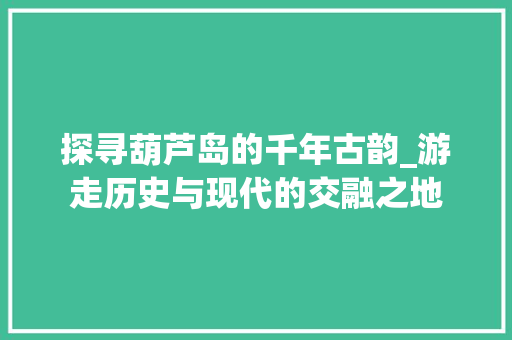 探寻葫芦岛的千年古韵_游走历史与现代的交融之地